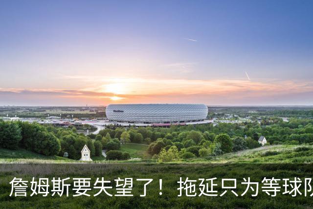 詹姆斯要失望了！拖延只为等球队换到欧文或浓眉？两大目标都很难实现